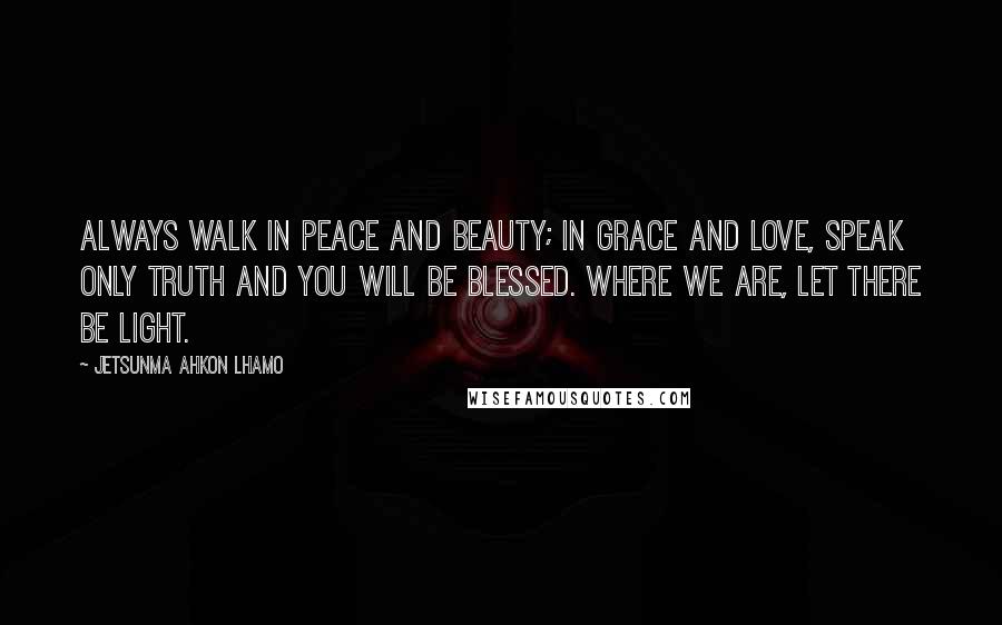 Jetsunma Ahkon Lhamo Quotes: Always walk in peace and beauty; in grace and love, speak only truth and you will be blessed. Where we are, let there be light.