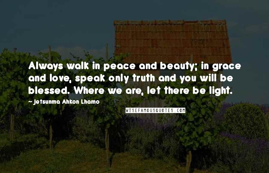 Jetsunma Ahkon Lhamo Quotes: Always walk in peace and beauty; in grace and love, speak only truth and you will be blessed. Where we are, let there be light.