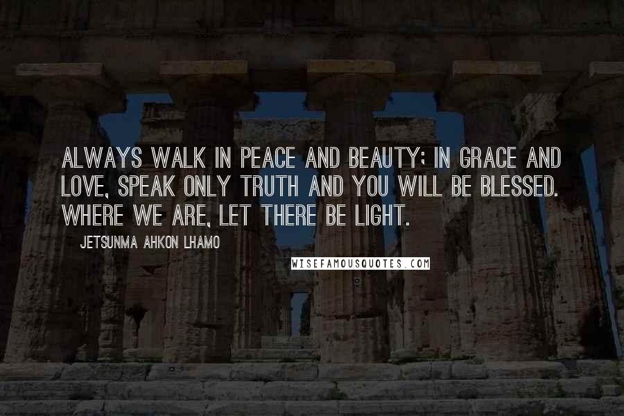 Jetsunma Ahkon Lhamo Quotes: Always walk in peace and beauty; in grace and love, speak only truth and you will be blessed. Where we are, let there be light.