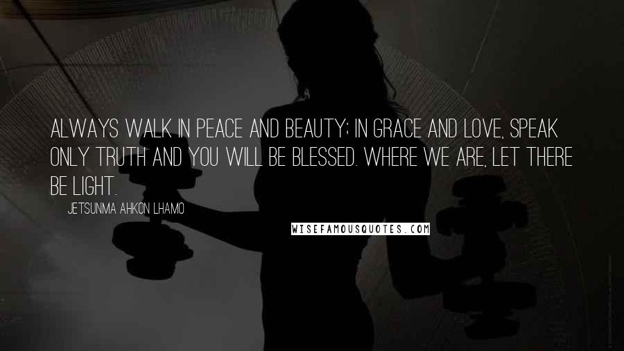 Jetsunma Ahkon Lhamo Quotes: Always walk in peace and beauty; in grace and love, speak only truth and you will be blessed. Where we are, let there be light.