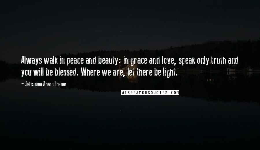 Jetsunma Ahkon Lhamo Quotes: Always walk in peace and beauty; in grace and love, speak only truth and you will be blessed. Where we are, let there be light.