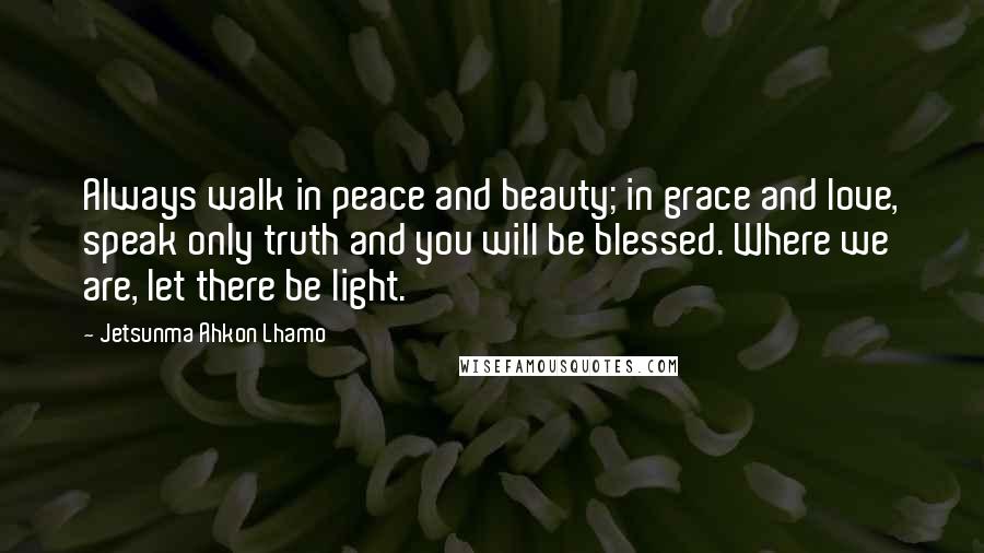 Jetsunma Ahkon Lhamo Quotes: Always walk in peace and beauty; in grace and love, speak only truth and you will be blessed. Where we are, let there be light.