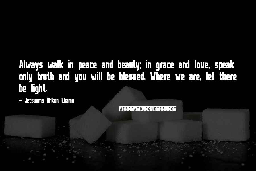 Jetsunma Ahkon Lhamo Quotes: Always walk in peace and beauty; in grace and love, speak only truth and you will be blessed. Where we are, let there be light.