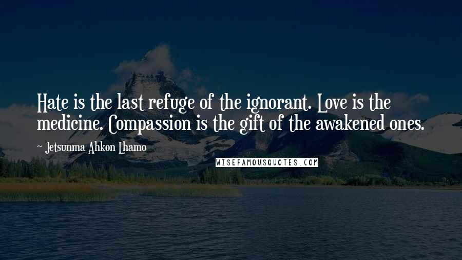 Jetsunma Ahkon Lhamo Quotes: Hate is the last refuge of the ignorant. Love is the medicine. Compassion is the gift of the awakened ones.