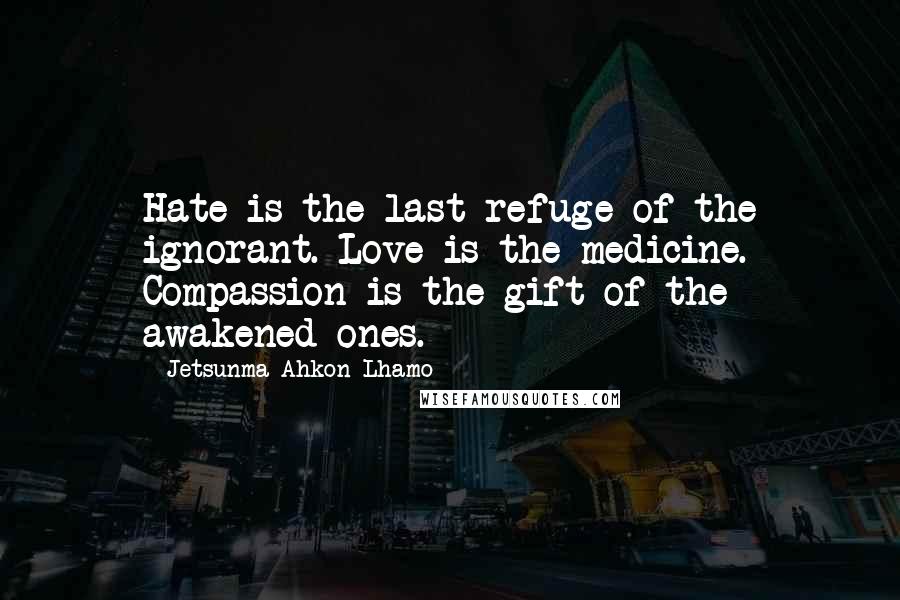 Jetsunma Ahkon Lhamo Quotes: Hate is the last refuge of the ignorant. Love is the medicine. Compassion is the gift of the awakened ones.