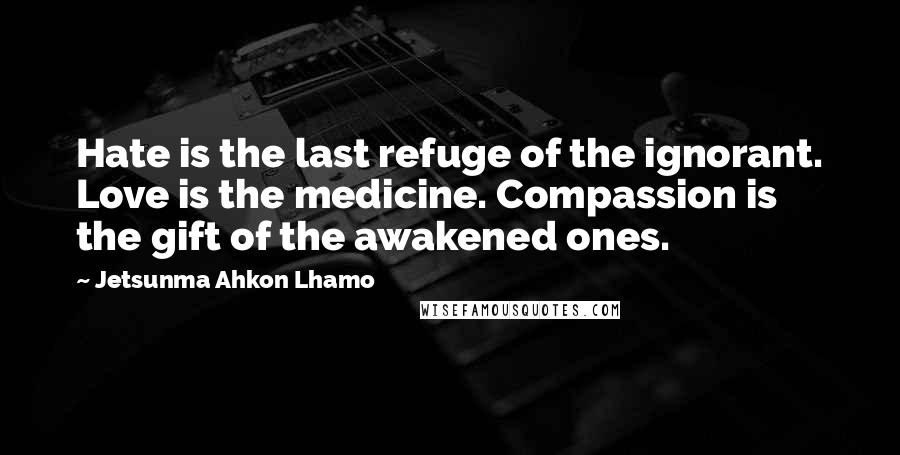 Jetsunma Ahkon Lhamo Quotes: Hate is the last refuge of the ignorant. Love is the medicine. Compassion is the gift of the awakened ones.