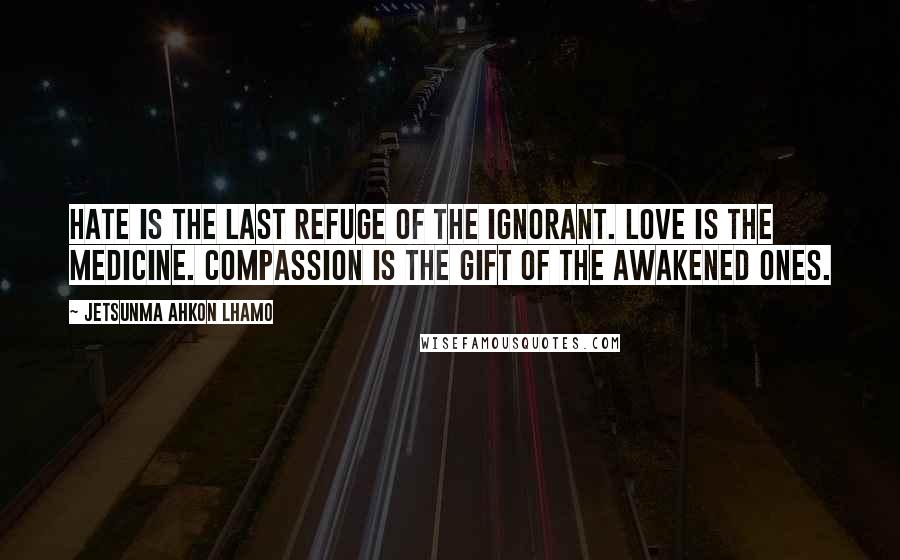 Jetsunma Ahkon Lhamo Quotes: Hate is the last refuge of the ignorant. Love is the medicine. Compassion is the gift of the awakened ones.