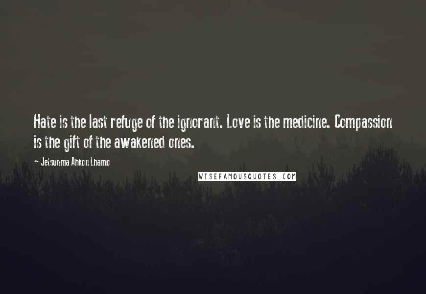 Jetsunma Ahkon Lhamo Quotes: Hate is the last refuge of the ignorant. Love is the medicine. Compassion is the gift of the awakened ones.