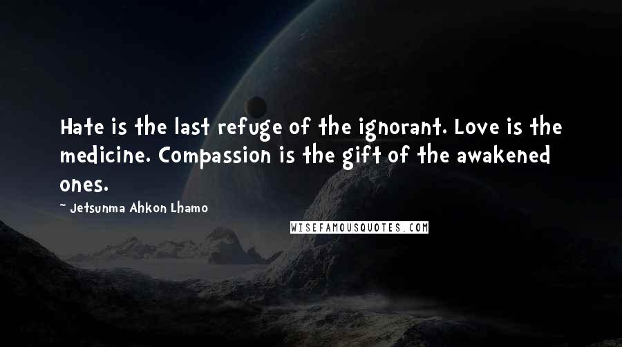 Jetsunma Ahkon Lhamo Quotes: Hate is the last refuge of the ignorant. Love is the medicine. Compassion is the gift of the awakened ones.