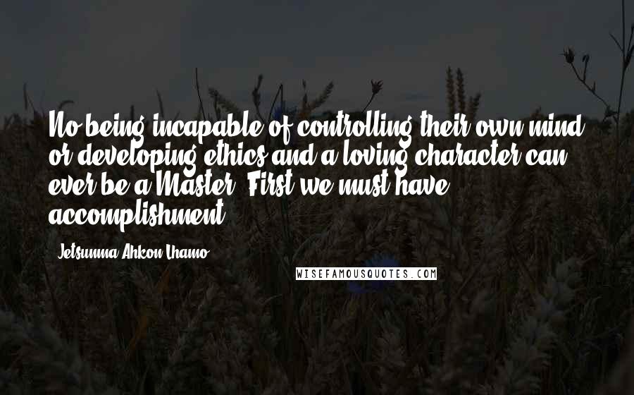 Jetsunma Ahkon Lhamo Quotes: No being incapable of controlling their own mind or developing ethics and a loving character can ever be a Master. First we must have accomplishment.