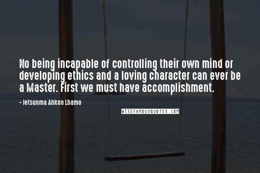 Jetsunma Ahkon Lhamo Quotes: No being incapable of controlling their own mind or developing ethics and a loving character can ever be a Master. First we must have accomplishment.