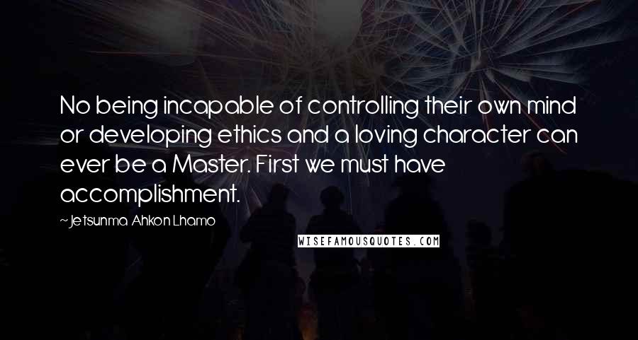 Jetsunma Ahkon Lhamo Quotes: No being incapable of controlling their own mind or developing ethics and a loving character can ever be a Master. First we must have accomplishment.