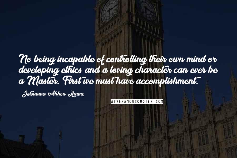 Jetsunma Ahkon Lhamo Quotes: No being incapable of controlling their own mind or developing ethics and a loving character can ever be a Master. First we must have accomplishment.