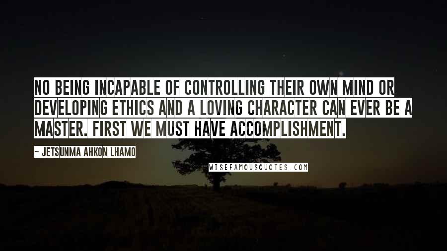 Jetsunma Ahkon Lhamo Quotes: No being incapable of controlling their own mind or developing ethics and a loving character can ever be a Master. First we must have accomplishment.