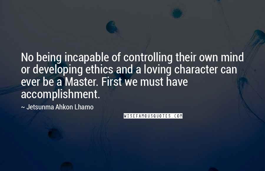 Jetsunma Ahkon Lhamo Quotes: No being incapable of controlling their own mind or developing ethics and a loving character can ever be a Master. First we must have accomplishment.