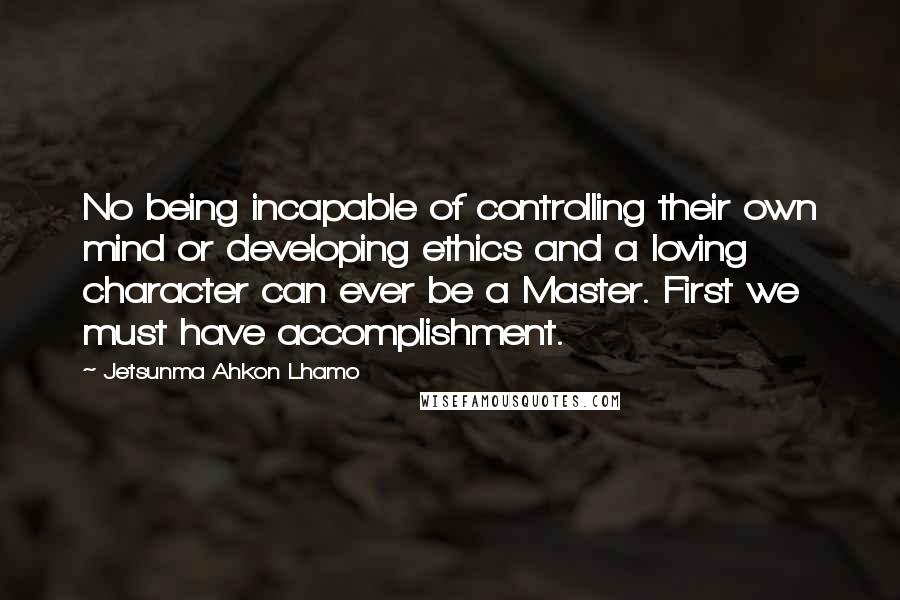 Jetsunma Ahkon Lhamo Quotes: No being incapable of controlling their own mind or developing ethics and a loving character can ever be a Master. First we must have accomplishment.