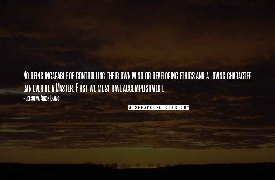 Jetsunma Ahkon Lhamo Quotes: No being incapable of controlling their own mind or developing ethics and a loving character can ever be a Master. First we must have accomplishment.