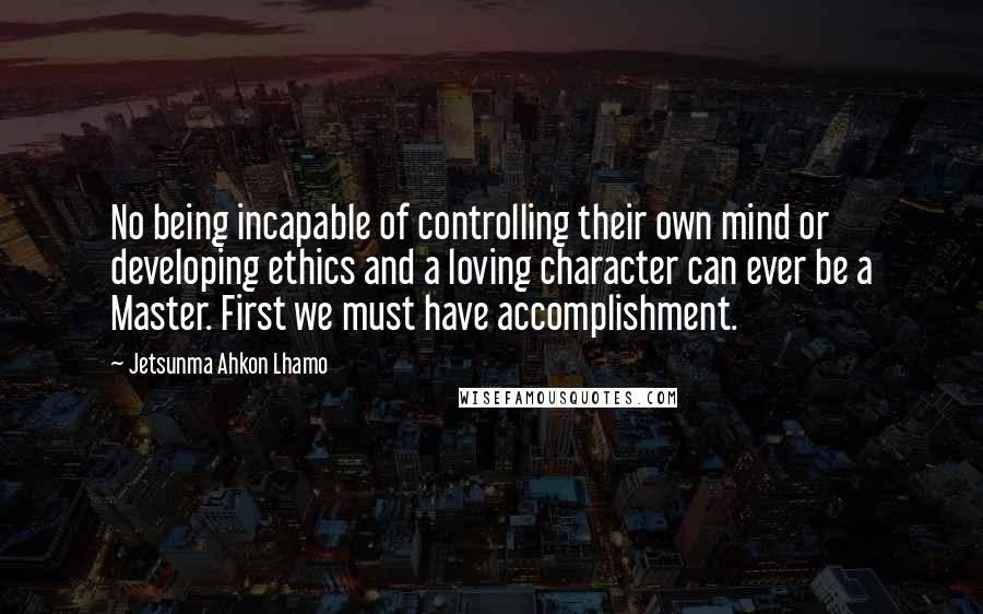 Jetsunma Ahkon Lhamo Quotes: No being incapable of controlling their own mind or developing ethics and a loving character can ever be a Master. First we must have accomplishment.