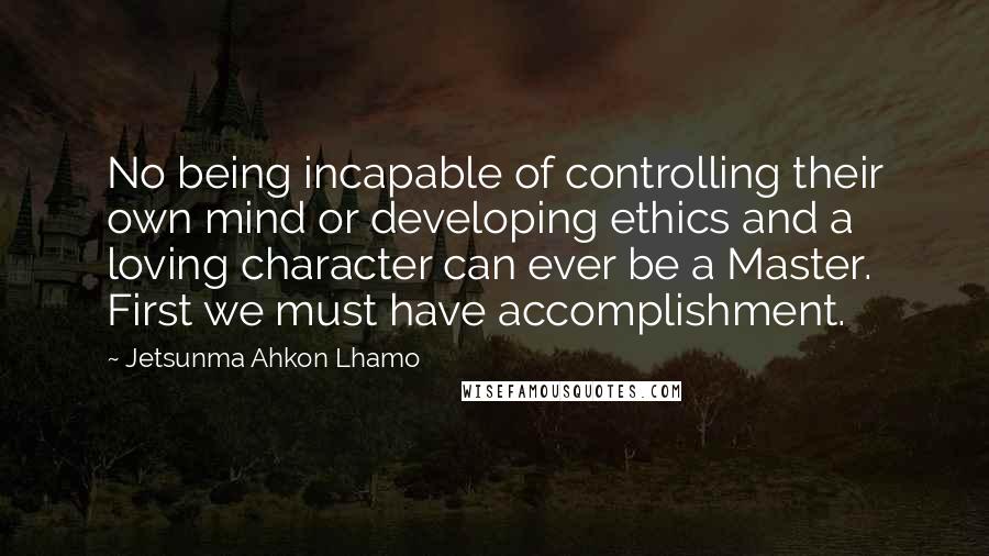 Jetsunma Ahkon Lhamo Quotes: No being incapable of controlling their own mind or developing ethics and a loving character can ever be a Master. First we must have accomplishment.