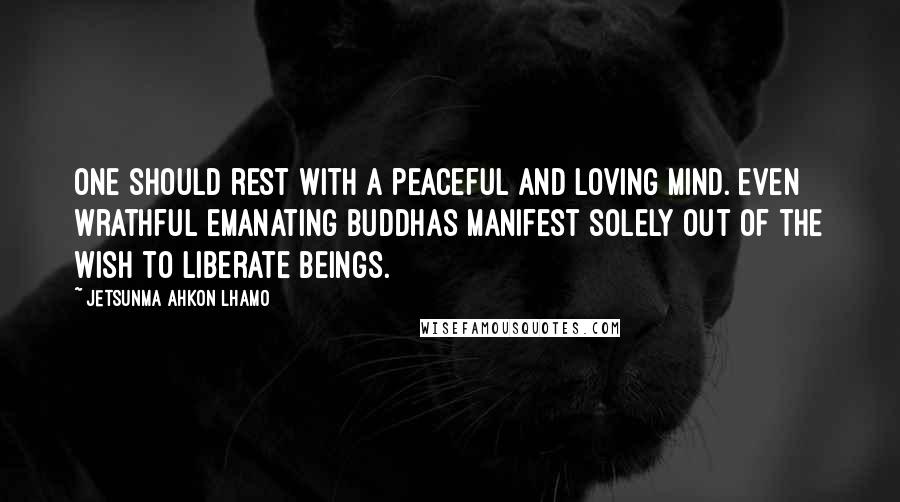 Jetsunma Ahkon Lhamo Quotes: One should rest with a peaceful and loving mind. Even wrathful emanating Buddhas manifest solely out of the wish to liberate beings.