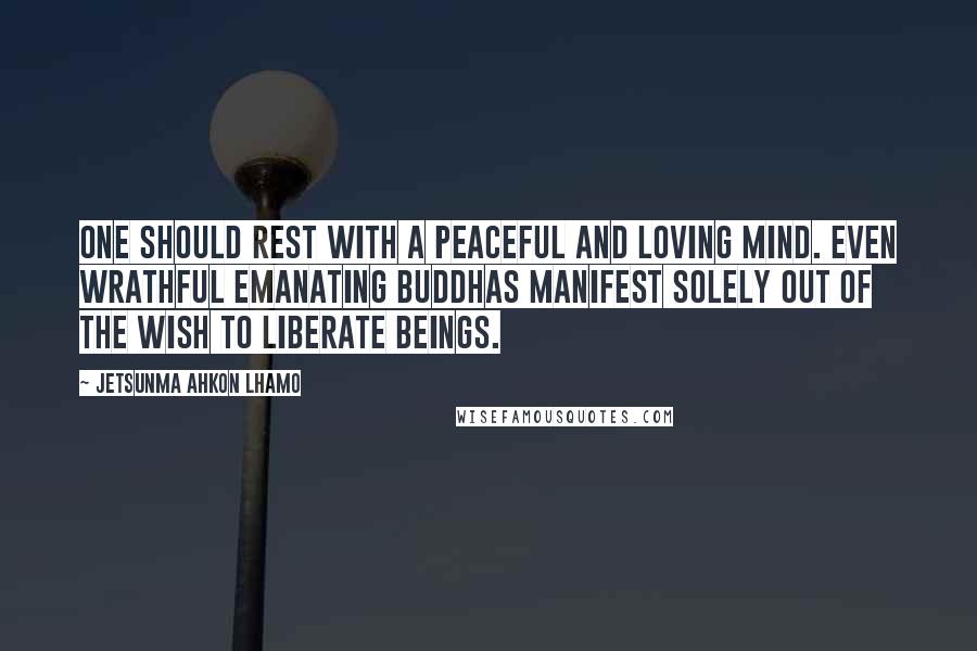 Jetsunma Ahkon Lhamo Quotes: One should rest with a peaceful and loving mind. Even wrathful emanating Buddhas manifest solely out of the wish to liberate beings.