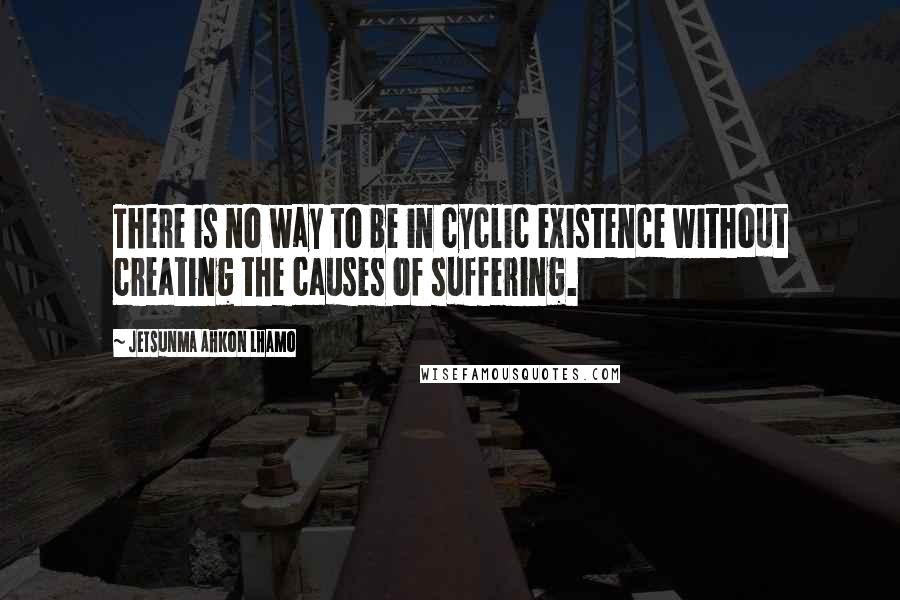 Jetsunma Ahkon Lhamo Quotes: There is no way to be in cyclic existence without creating the causes of suffering.