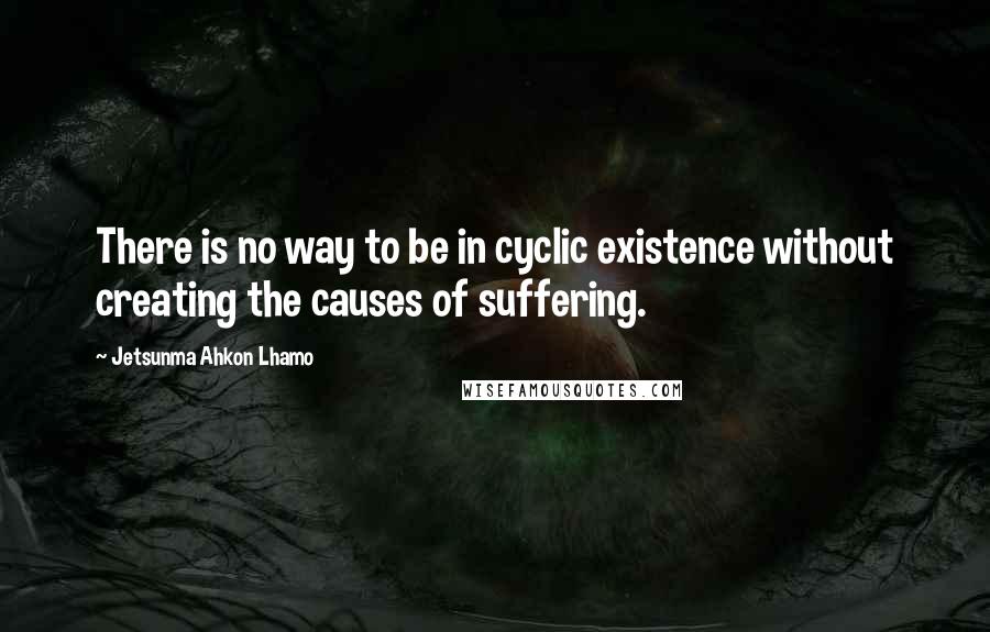 Jetsunma Ahkon Lhamo Quotes: There is no way to be in cyclic existence without creating the causes of suffering.