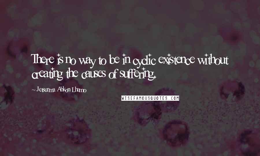 Jetsunma Ahkon Lhamo Quotes: There is no way to be in cyclic existence without creating the causes of suffering.