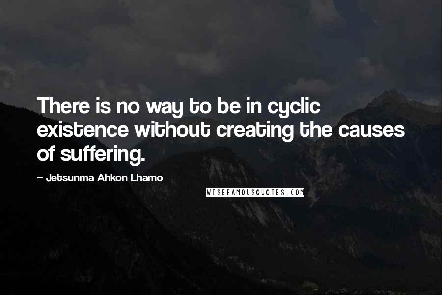 Jetsunma Ahkon Lhamo Quotes: There is no way to be in cyclic existence without creating the causes of suffering.