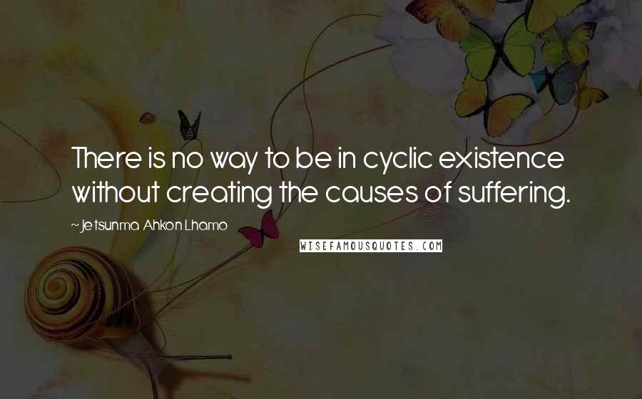 Jetsunma Ahkon Lhamo Quotes: There is no way to be in cyclic existence without creating the causes of suffering.