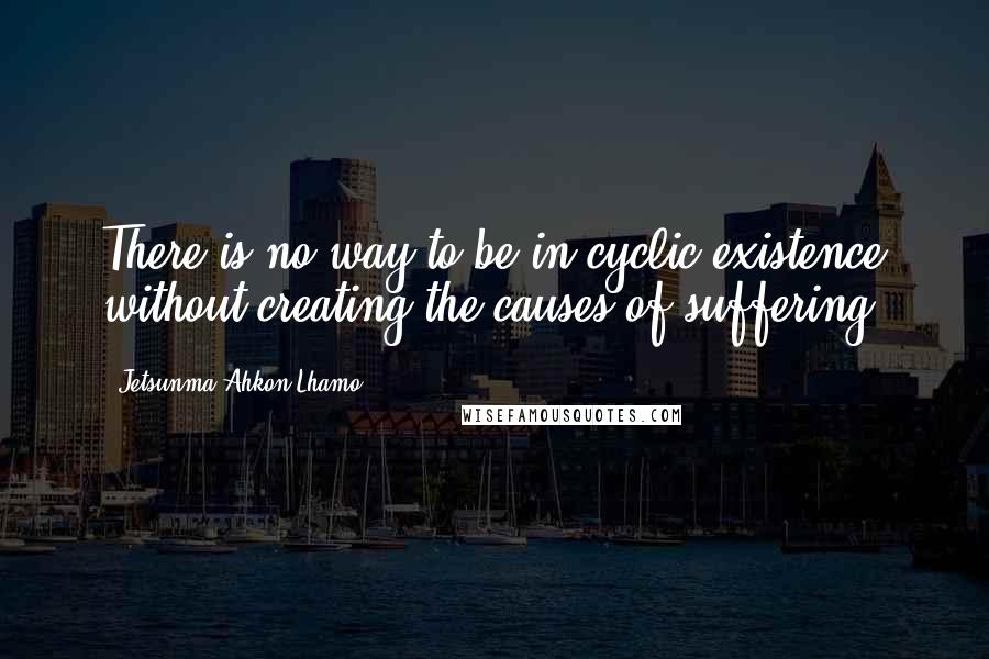 Jetsunma Ahkon Lhamo Quotes: There is no way to be in cyclic existence without creating the causes of suffering.