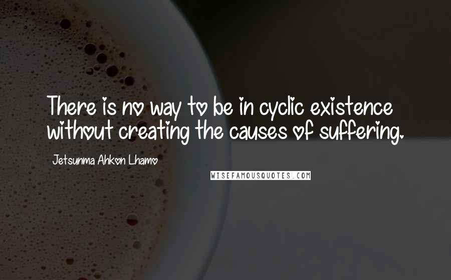 Jetsunma Ahkon Lhamo Quotes: There is no way to be in cyclic existence without creating the causes of suffering.
