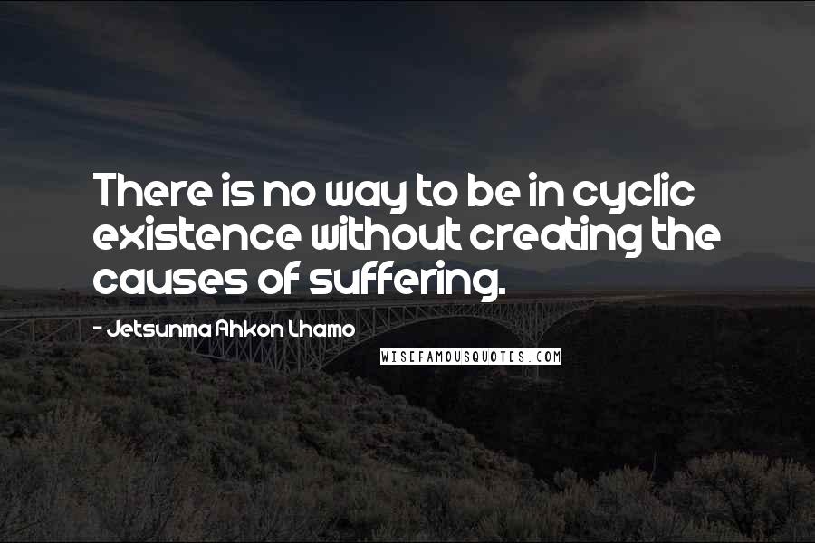 Jetsunma Ahkon Lhamo Quotes: There is no way to be in cyclic existence without creating the causes of suffering.