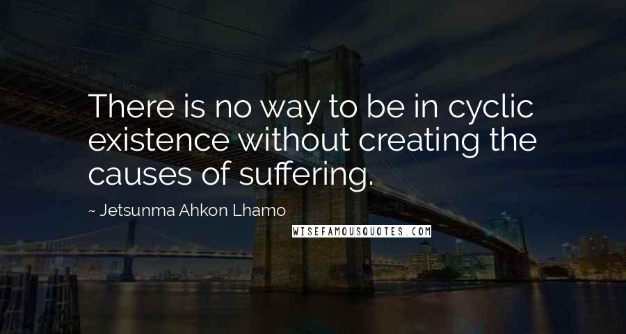 Jetsunma Ahkon Lhamo Quotes: There is no way to be in cyclic existence without creating the causes of suffering.