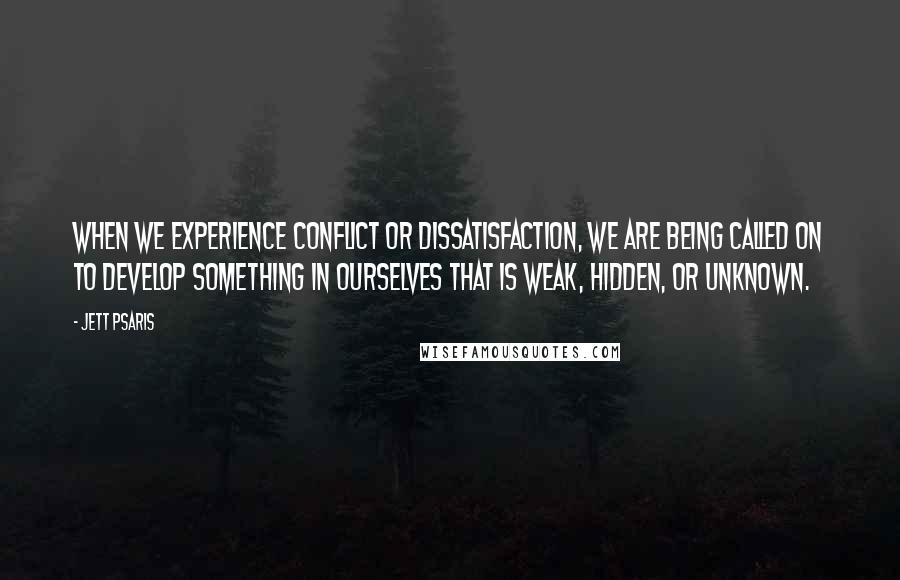 Jett Psaris Quotes: When we experience conflict or dissatisfaction, we are being called on to develop something in ourselves that is weak, hidden, or unknown.