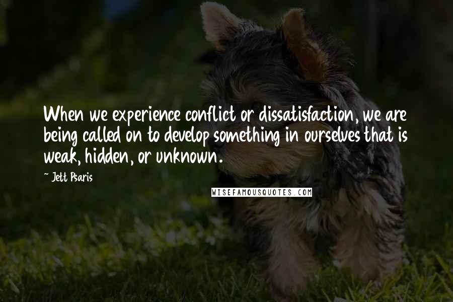 Jett Psaris Quotes: When we experience conflict or dissatisfaction, we are being called on to develop something in ourselves that is weak, hidden, or unknown.