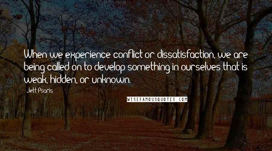Jett Psaris Quotes: When we experience conflict or dissatisfaction, we are being called on to develop something in ourselves that is weak, hidden, or unknown.