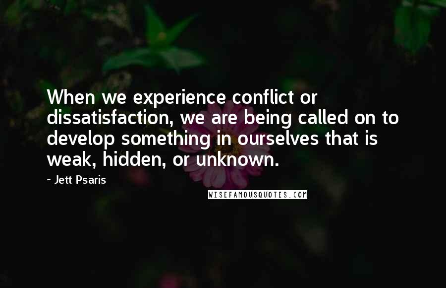 Jett Psaris Quotes: When we experience conflict or dissatisfaction, we are being called on to develop something in ourselves that is weak, hidden, or unknown.