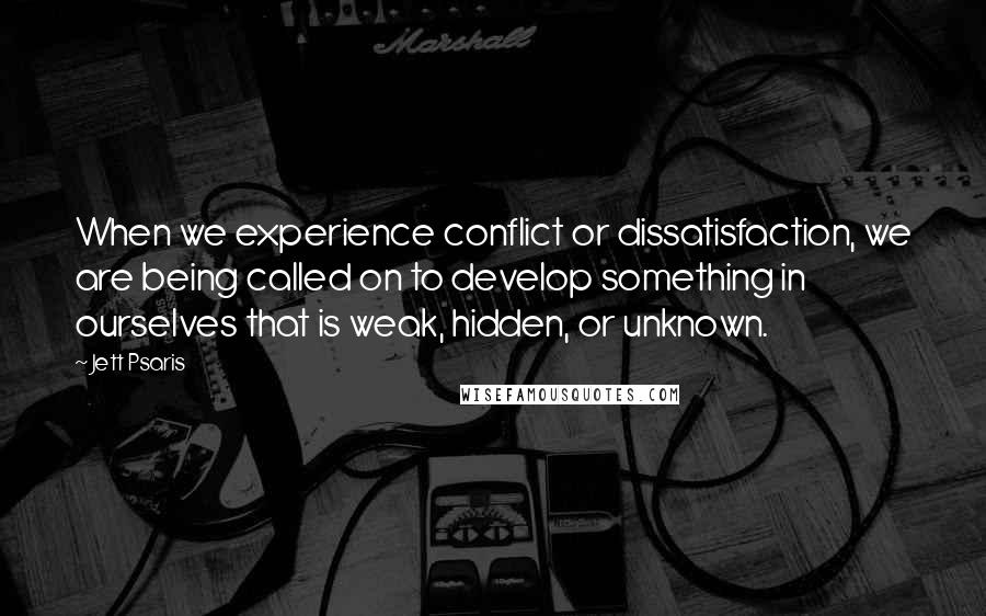 Jett Psaris Quotes: When we experience conflict or dissatisfaction, we are being called on to develop something in ourselves that is weak, hidden, or unknown.