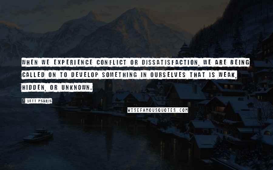 Jett Psaris Quotes: When we experience conflict or dissatisfaction, we are being called on to develop something in ourselves that is weak, hidden, or unknown.