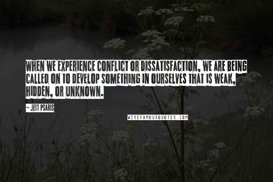 Jett Psaris Quotes: When we experience conflict or dissatisfaction, we are being called on to develop something in ourselves that is weak, hidden, or unknown.