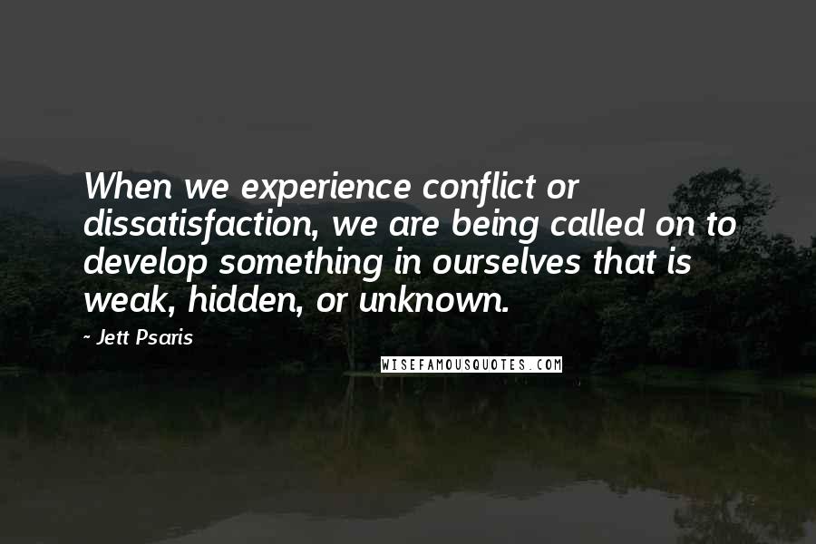 Jett Psaris Quotes: When we experience conflict or dissatisfaction, we are being called on to develop something in ourselves that is weak, hidden, or unknown.