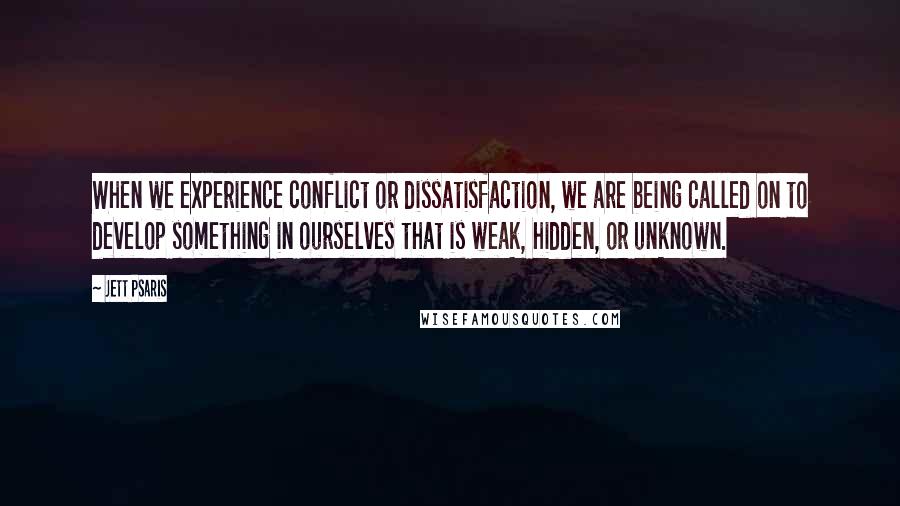 Jett Psaris Quotes: When we experience conflict or dissatisfaction, we are being called on to develop something in ourselves that is weak, hidden, or unknown.