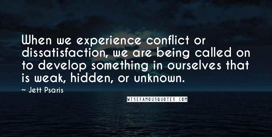 Jett Psaris Quotes: When we experience conflict or dissatisfaction, we are being called on to develop something in ourselves that is weak, hidden, or unknown.