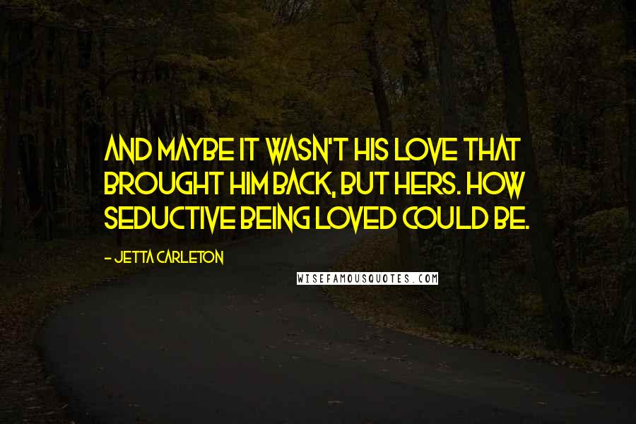 Jetta Carleton Quotes: And maybe it wasn't his love that brought him back, but hers. How seductive being loved could be.