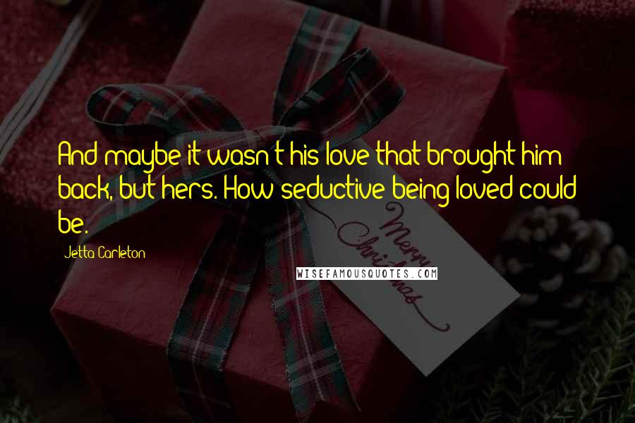 Jetta Carleton Quotes: And maybe it wasn't his love that brought him back, but hers. How seductive being loved could be.