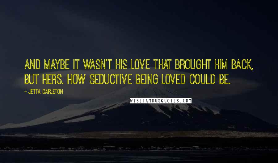 Jetta Carleton Quotes: And maybe it wasn't his love that brought him back, but hers. How seductive being loved could be.