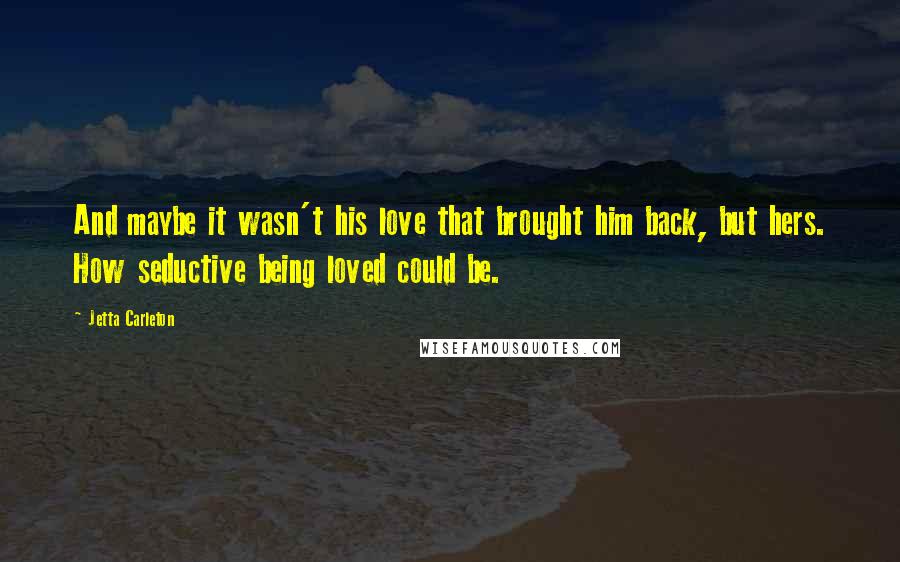 Jetta Carleton Quotes: And maybe it wasn't his love that brought him back, but hers. How seductive being loved could be.