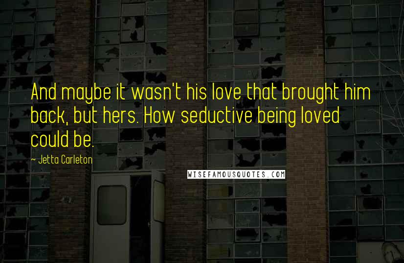 Jetta Carleton Quotes: And maybe it wasn't his love that brought him back, but hers. How seductive being loved could be.