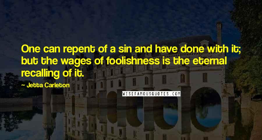 Jetta Carleton Quotes: One can repent of a sin and have done with it; but the wages of foolishness is the eternal recalling of it.